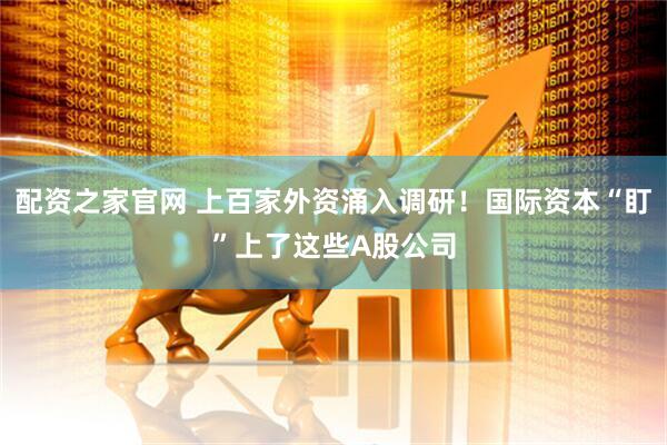 配资之家官网 上百家外资涌入调研！国际资本“盯”上了这些A股公司