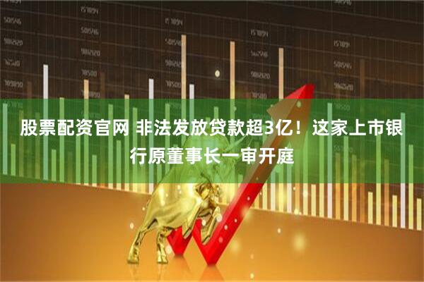 股票配资官网 非法发放贷款超3亿！这家上市银行原董事长一审开庭