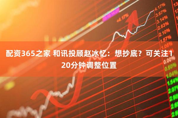 配资365之家 和讯投顾赵冰忆：想抄底？可关注120分钟调整位置