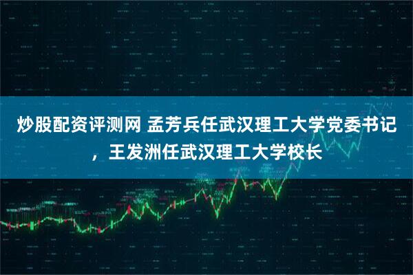 炒股配资评测网 孟芳兵任武汉理工大学党委书记，王发洲任武汉理工大学校长