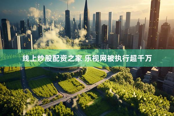 线上炒股配资之家 乐视网被执行超千万