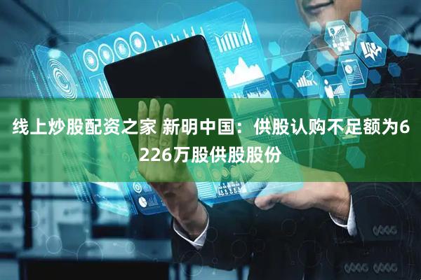 线上炒股配资之家 新明中国：供股认购不足额为6226万股供股股份