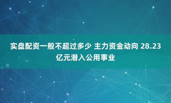 实盘配资一般不超过多少 主力资金动向 28.23亿元潜入公用事业