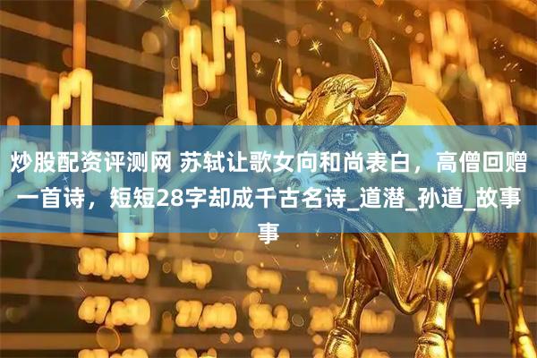炒股配资评测网 苏轼让歌女向和尚表白，高僧回赠一首诗，短短28字却成千古名诗_道潜_孙道_故事