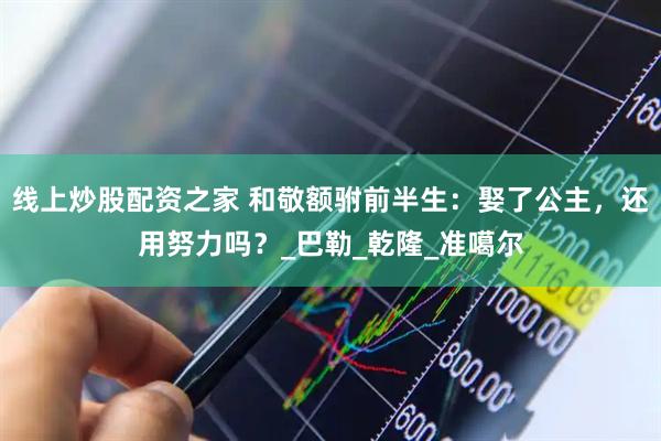 线上炒股配资之家 和敬额驸前半生：娶了公主，还用努力吗？_巴勒_乾隆_准噶尔