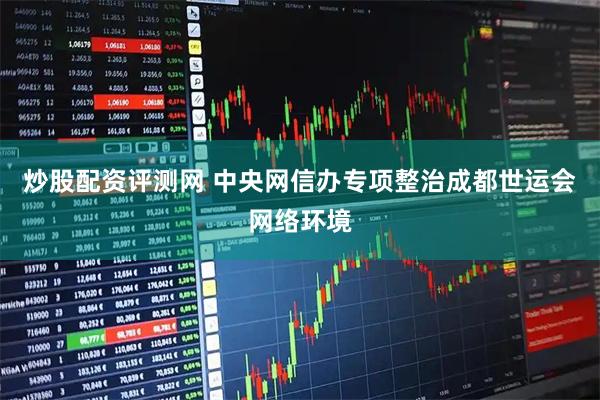炒股配资评测网 中央网信办专项整治成都世运会网络环境