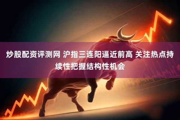炒股配资评测网 沪指三连阳逼近前高 关注热点持续性把握结构性机会