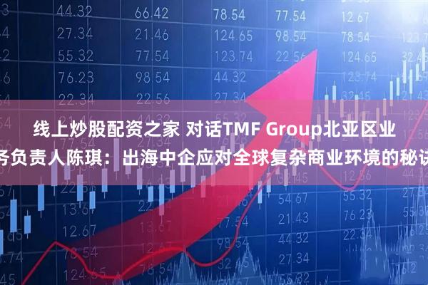 线上炒股配资之家 对话TMF Group北亚区业务负责人陈琪：出海中企应对全球复杂商业环境的秘诀
