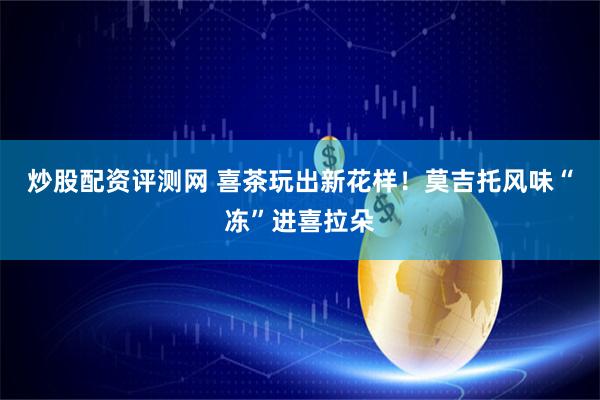 炒股配资评测网 喜茶玩出新花样！莫吉托风味“冻”进喜拉朵