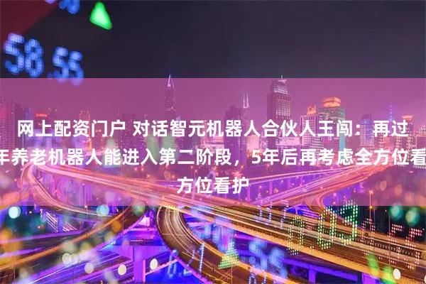 网上配资门户 对话智元机器人合伙人王闯:再过3年养老机器人能进入第二阶段,5年后再考虑全方位看护