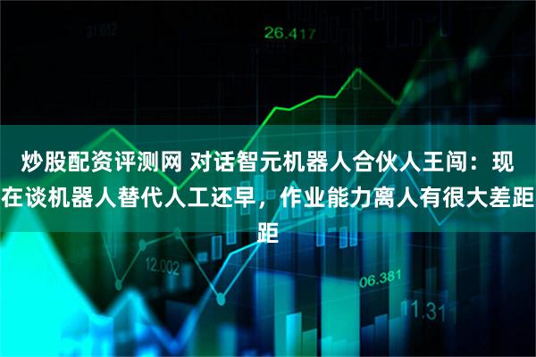 炒股配资评测网 对话智元机器人合伙人王闯：现在谈机器人替代人工还早，作业能力离人有很大差距
