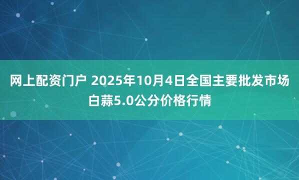 网上配资门户 2025年10月4日全国主要批发市场白蒜5.0公分价格行情