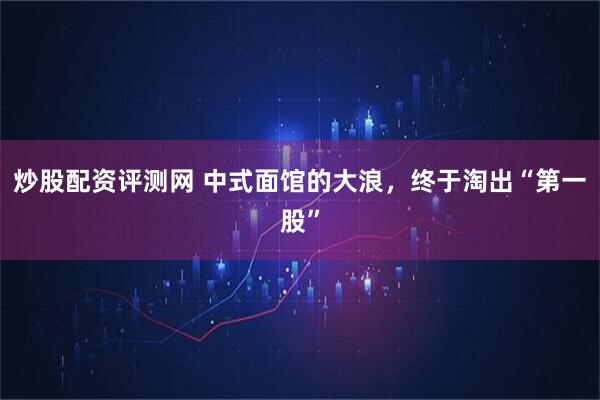 炒股配资评测网 中式面馆的大浪，终于淘出“第一股”