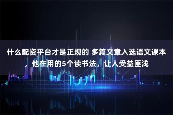 什么配资平台才是正规的 多篇文章入选语文课本，他在用的5个读书法，让人受益匪浅