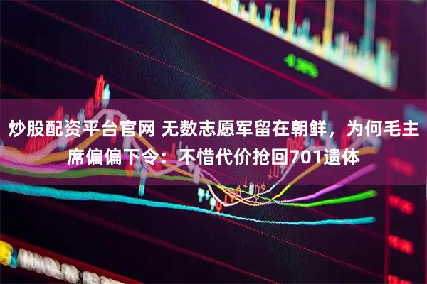 炒股配资平台官网 无数志愿军留在朝鲜，为何毛主席偏偏下令：不惜代价抢回701遗体