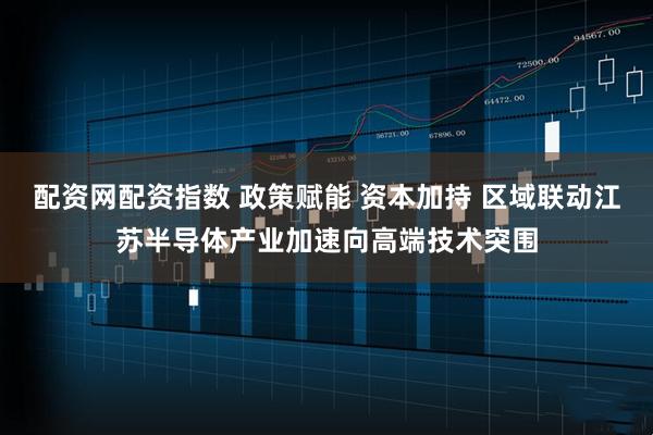 配资网配资指数 政策赋能 资本加持 区域联动江苏半导体产业加速向高端技术突围