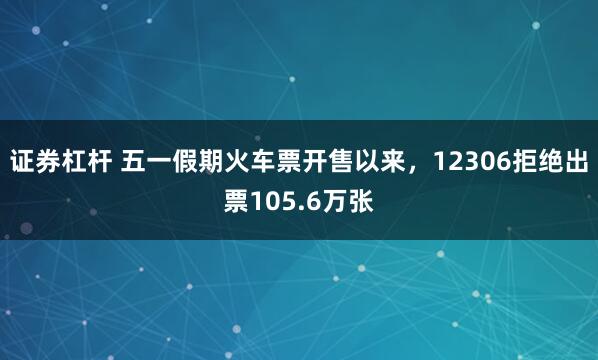 证券杠杆 五一假期火车票开售以来，12306拒绝出票105.6万张