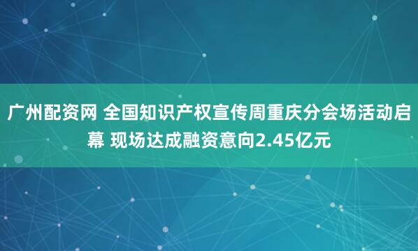 广州配资网 全国知识产权宣传周重庆分会场活动启幕 现场达成融资意向2.45亿元