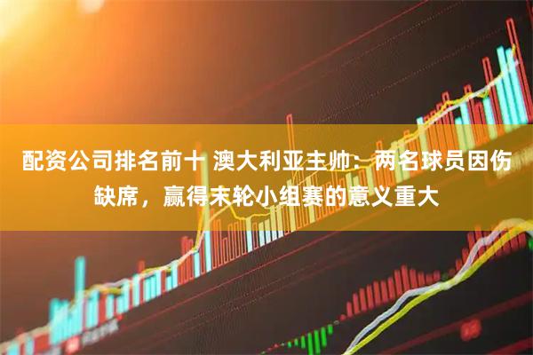 配资公司排名前十 澳大利亚主帅：两名球员因伤缺席，赢得末轮小组赛的意义重大