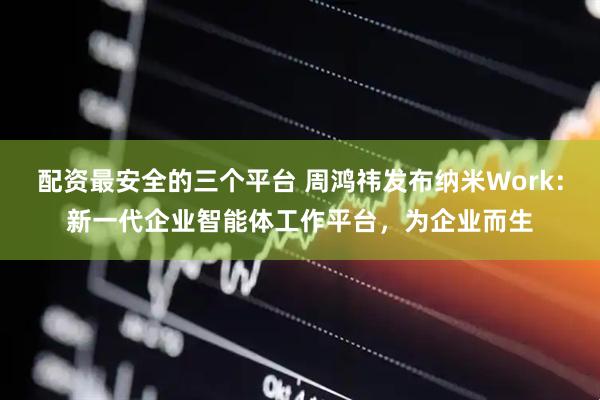 配资最安全的三个平台 周鸿祎发布纳米Work：新一代企业智能体工作平台，为企业而生