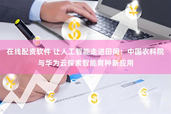 在线配资软件 让人工智能走进田间：中国农科院与华为云探索智能育种新应用