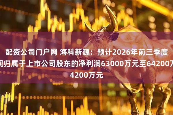 配资公司门户网 海科新源：预计2026年前三季度实现归属于上市公司股东的净利润63000万元至64200万元