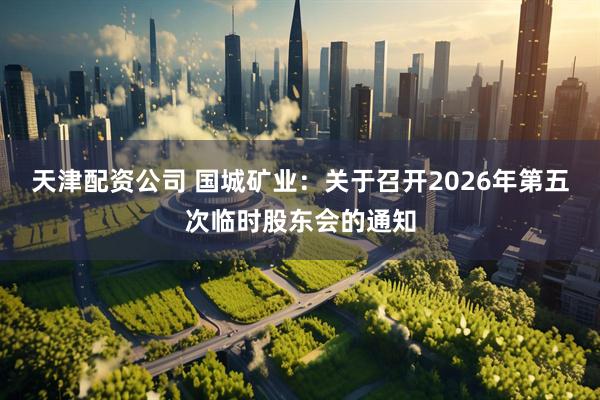 天津配资公司 国城矿业：关于召开2026年第五次临时股东会的通知