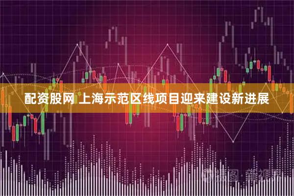 配资股网 上海示范区线项目迎来建设新进展